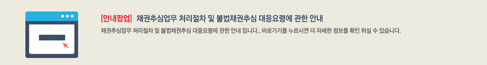 안내팝업 : 채권추심업무 처리절차 및 불법채권추심 대응요령에 관한 안내. 채권추심업무 처리절차 및 불법채권추심 대응요령에 관한 안내입니다. 바로가기를 누르시면 더 자세한 정보를 확인 하실 수 있습니다.